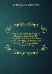 Noticias Bio-Bibliograficas De Alumnos Distinguidos Del Colegio De San Pedro, San Pablo Y San Ildelfonso De Mexico (Hoy Escuela N. Preparatoria) (Spanish Edition)
