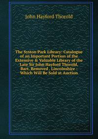 The Syston Park Library: Catalogue of an Important Portion of the Extensive &amp; Valuable Library of the Late Sir John Hayford Thorold, Bart. Removed . Lincolnshire : Which Will Be Sold at Auction