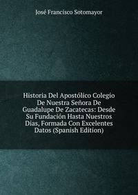 Historia Del Apostolico Colegio De Nuestra Senora De Guadalupe De Zacatecas: Desde Su Fundacion Hasta Nuestros Dias, Formada Con Excelentes Datos (Spanish Edition)