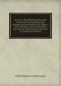Noticias Bio-Bibliograficas De Alumnos Distinguidos Del Colegio De San Pedro, San Pablo Y San Ildelfonso De Mexico(Hoy Escuela N. Preparatoria), Volume 19 (Spanish Edition)