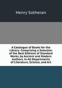 A Catalogue of Books for the Library: Comprising a Selection of the Best Editions of Standard Works, by Ancient and Modern Authors, in All Departments of Literature, Science, and Art