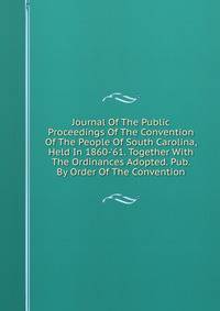Journal Of The Public Proceedings Of The Convention Of The People Of South Carolina, Held In 1860-'61. Together With The Ordinances Adopted. Pub. By Order Of The Convention