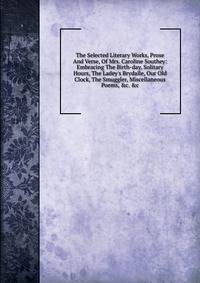 The Selected Literary Works, Prose And Verse, Of Mrs. Caroline Southey: Embracing The Birth-day, Solitary Hours, The Ladey's Brydalle, Our Old Clock, The Smuggler, Miscellaneous Poems, &amp;c. &amp;c