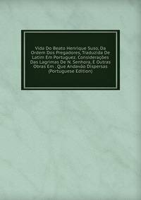 Vida Do Beato Henrique Suso, Da Ordem Dos Pregadores, Traduzida De Latim Em Portuguez. Consideracoes Das Lagrimas De N. Senhora, E Outras Obras Em . Que Andavao Dispersas (Portuguese Edition)