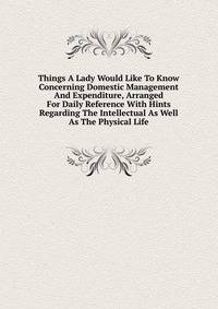 Things A Lady Would Like To Know Concerning Domestic Management And Expenditure, Arranged For Daily Reference With Hints Regarding The Intellectual As Well As The Physical Life