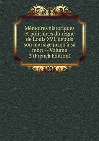 M?moires historiques et politiques du r?gne de Louis XVI, depuis son mariage jusqu'? sa mort -- Volume 3 (French Edition)