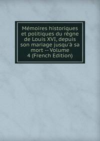 M?moires historiques et politiques du r?gne de Louis XVI, depuis son mariage jusqu'? sa mort -- Volume 4 (French Edition)