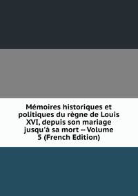 M?moires historiques et politiques du r?gne de Louis XVI, depuis son mariage jusqu'? sa mort -- Volume 5 (French Edition)