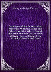 Catalogue of South Australian Minerals: With the Mines and Other Localities Where Found; and Brief Remarks On the Mode of Occurrence of Some of the Principal Metals and Ores