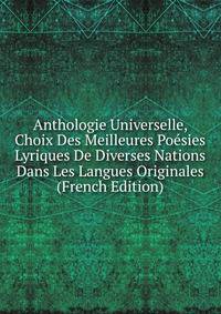 Anthologie Universelle, Choix Des Meilleures Poesies Lyriques De Diverses Nations Dans Les Langues Originales (French Edition)