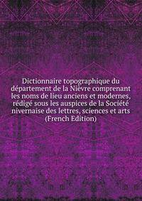 Dictionnaire topographique du departement de la Nievre comprenant les noms de lieu anciens et modernes, redige sous les auspices de la Societe nivernaise des lettres, sciences et arts (French Edition)