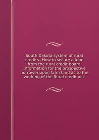 South Dakota system of rural credits . How to secure a loan from the rural credit board. Information for the prospective borrower upon farm land as to the working of the Rural credit act .