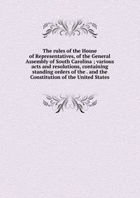 The rules of the House of Representatives, of the General Assembly of South Carolina ; various acts and resolutions, containing standing orders of the . and the Constitution of the United States