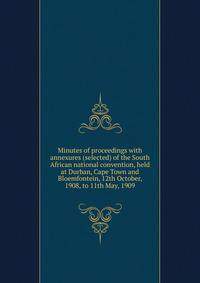 Minutes of proceedings with annexures (selected) of the South African national convention, held at Durban, Cape Town and Bloemfontein, 12th October, 1908, to 11th May, 1909