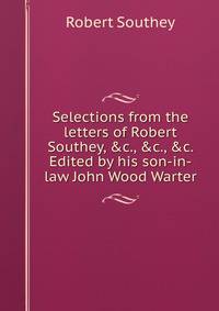 Selections from the letters of Robert Southey, &amp;c., &amp;c., &amp;c. Edited by his son-in-law John Wood Warter