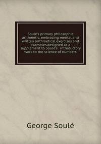 Soul?'s primary philosophic arithmetic, embracing mental and written arithmetical exercises and examples.designed as a supplement to Soul?'s . introductory work to the science of numbers