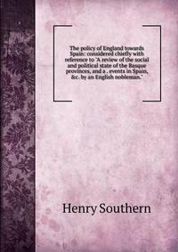 The policy of England towards Spain: considered chiefly with reference to "A review of the social and political state of the Basque provinces, and a . events in Spain, &amp;c. by an English nobleman."