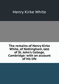 The remains of Henry Kirke White, of Nottingham, late of St. John's College, Cambridge: with an account of his life
