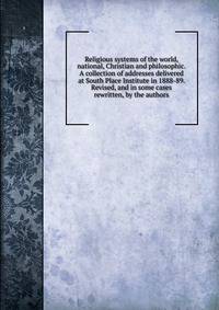 Religious systems of the world, national, Christian and philosophic. A collection of addresses delivered at South Place Institute in 1888-89. Revised, and in some cases rewritten, by the authors