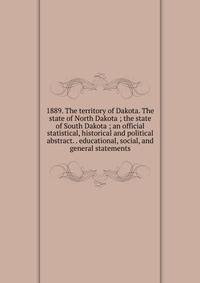 1889. The territory of Dakota. The state of North Dakota ; the state of South Dakota ; an official statistical, historical and political abstract. . educational, social, and general statements