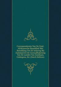 Correspondentie Van De Zuid-Afrikaansche Republiek Met Betrekking Tot De Inlijving Bij Zululand En De Grensafbakening Van De Landen Van Zambaan, Umbegesa, Etc (Dutch Edition)