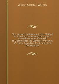 First Lessons in Reading: A New Method of Teaching the Reading of English, By Which the Ear Is Trained to Discriminate the Elementary Sounds of . These Sounds in the Established Orthography,