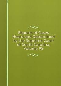 Reports of Cases Heard and Determined by the Supreme Court of South Carolina, Volume 98