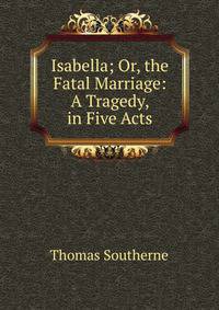 Isabella; Or, the Fatal Marriage: A Tragedy, in Five Acts