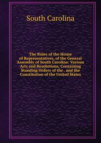 The Rules of the House of Representatives, of the General Assembly of South Carolina: Various Acts and Resolutions, Containing Standing Orders of the . and the Constitution of the United States