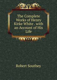 The Complete Works of Henry Kirke White . with an Account of His Life