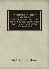 The Remains of Henry Kirke White, of Nottingham, Late of St. John's College, Cambridge: With an Account of His Life, Volume 1