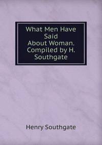 What Men Have Said About Woman. Compiled by H. Southgate