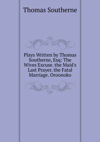 Plays Written by Thomas Southerne, Esq: The Wives Excuse. the Maid's Last Prayer. the Fatal Marriage. Oroonoko