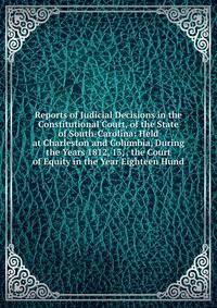 Reports of Judicial Decisions in the Constitutional Court, of the State of South-Carolina: Held at Charleston and Columbia, During the Years 1812, 13, . the Court of Equity in the Year Eighteen Hund