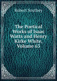 The Poetical Works of Isaac Watts and Henry Kirke White, Volume 63