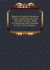 Reports of Judicial Decisions in the Constitutional Court of South Carolina: Held at Charleston and Columbia in 1817, 1818, Volume 1