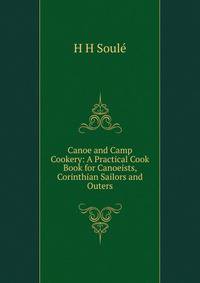 Canoe and Camp Cookery: A Practical Cook Book for Canoeists, Corinthian Sailors and Outers
