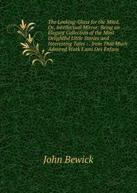 The Looking-Glass for the Mind, Or, Intellectual Mirror: Being an Elegant Collection of the Most Delightful Little Stories and Interesting Tales : . from That Much Admired Work L'ami Des Enfans
