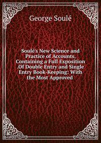 Soul?'s New Science and Practice of Accounts, Containing a Full Exposition .Of Double Entry and Single Entry Book-Keeping: With the Most Approved .