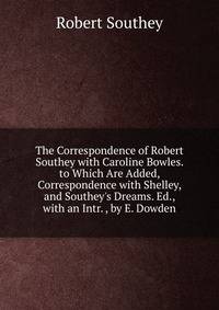 The Correspondence of Robert Southey with Caroline Bowles. to Which Are Added, Correspondence with Shelley, and Southey's Dreams. Ed., with an Intr. , by E. Dowden