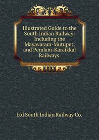 Illustrated Guide to the South Indian Railway: Including the Mayavaram-Mutupet, and Peralam-Karaikkal Railways .
