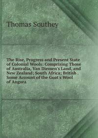 The Rise, Progress and Present State of Colonial Wools: Comprising Those of Australia, Van Diemen's Land, and New Zealand; South Africa; British . Some Account of the Goat's Wool of Angora