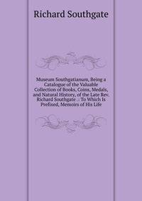 Museum Southgatianum, Being a Catalogue of the Valuable Collection of Books, Coins, Medals, and Natural History, of the Late Rev. Richard Southgate .: To Which Is Prefixed, Memoirs of His Life