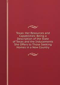 Texas: Her Resources and Capabilities: Being a Description of the State of Texas and the Inducements She Offers to Those Seeking Homes in a New Country