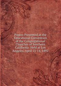 Papers Presented at the Educational Convention of the Congregational Churches of Southern California: Held at Los Angeles, April 13-14, 1892
