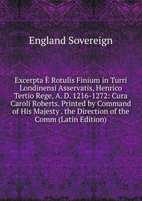 Excerpta E Rotulis Finium in Turri Londinensi Asservatis, Henrico Tertio Rege, A. D. 1216-1272: Cura Caroli Roberts. Printed by Command of His Majesty . the Direction of the Comm (Latin Edition)