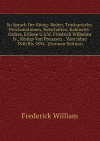 So Sprach Der Konig: Reden, Trinkspruche, Proclamationen, Botschaften, Kabinetts-Ordres, Erlasse U.S.W. Friedrich Wilhelms Iv., Konigs Von Preussen. . Vom Jahre 1840 Bis 1854 . (German Edition)