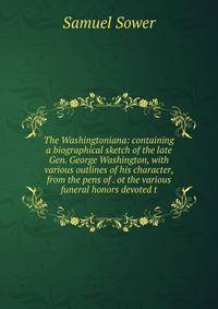 The Washingtoniana: containing a biographical sketch of the late Gen. George Washington, with various outlines of his character, from the pens of . ot the various funeral honors devoted t