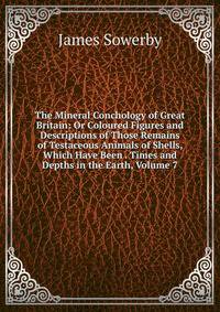 The Mineral Conchology of Great Britain: Or Coloured Figures and Descriptions of Those Remains of Testaceous Animals of Shells, Which Have Been . Times and Depths in the Earth, Volume 7