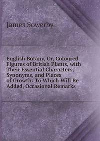 English Botany, Or, Coloured Figures of British Plants, with Their Essential Characters, Synonyms, and Places of Growth: To Which Will Be Added, Occasional Remarks